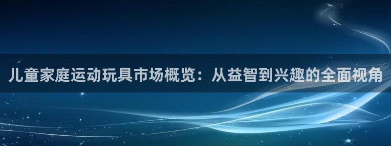 征途国际开户:儿童家庭运动玩具市场概览:从益智到兴趣的全面视